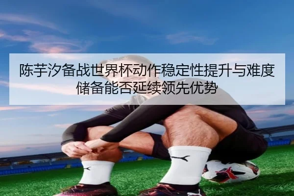 chen-yu-xi-bei-zhan-shi-jie-bei-dong-zuo-wen-ding-xing-ti-sheng-yu-nan-du-chu-bei-neng-fou-yan-xu-ling-xian-you-shi-2-734.jpg