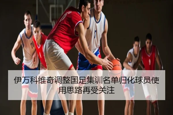 伊万科维奇调整国足集训名单归化球员使用思路再受关注